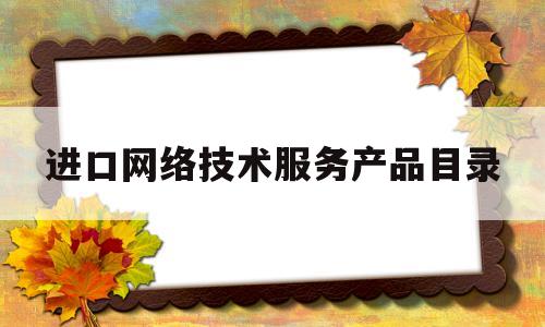 进口网络技术服务产品目录(进口网络技术服务产品目录查询)