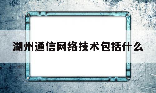 湖州通信网络技术包括什么的简单介绍