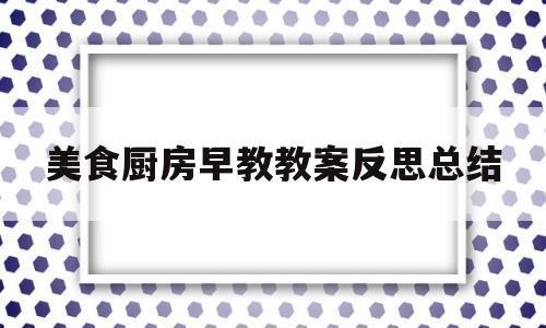 美食厨房早教教案反思总结(美食厨房早教教案反思总结大班)