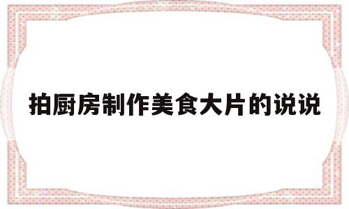 拍厨房制作美食大片的说说(发自己的厨艺美食图片的说说)