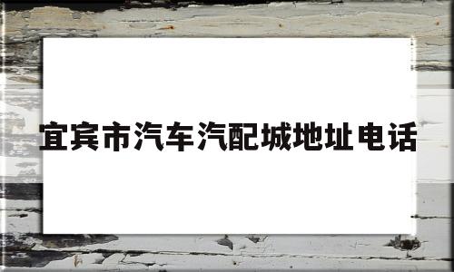 宜宾市汽车汽配城地址电话(宜宾市汽车汽配城地址电话是多少)