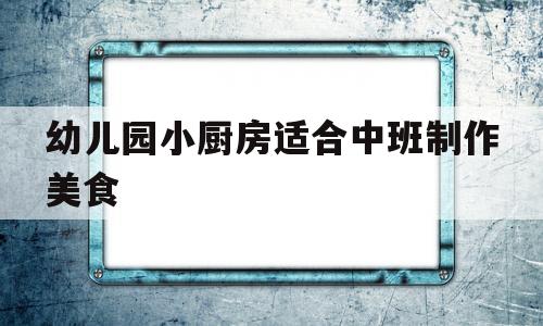 幼儿园小厨房适合中班制作美食(幼儿园小厨房适合中班制作美食吗)