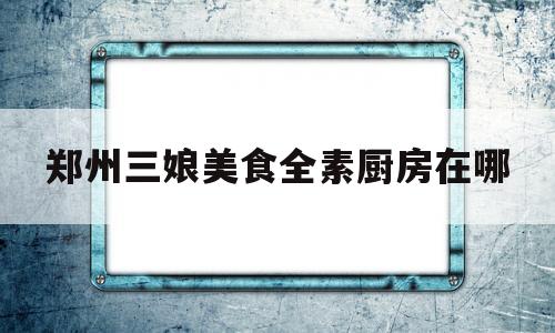 包含郑州三娘美食全素厨房在哪的词条