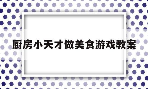 关于厨房小天才做美食游戏教案的信息