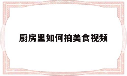 厨房里如何拍美食视频(厨房里如何拍美食视频呢)