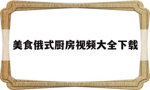 美食俄式厨房视频大全下载(美食俄式厨房视频大全下载观看)