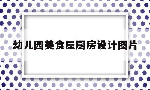 幼儿园美食屋厨房设计图片(幼儿园美食屋厨房设计图片欣赏)