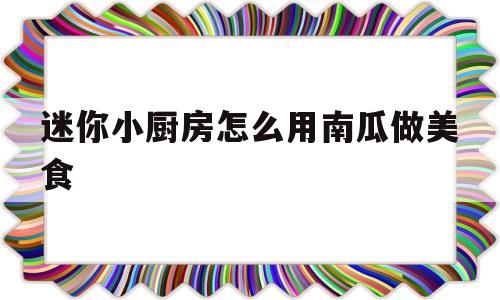 迷你小厨房怎么用南瓜做美食(迷你小厨房怎么用南瓜做美食视频)