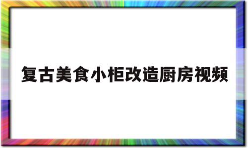 复古美食小柜改造厨房视频(复古美食小柜改造厨房视频讲解)