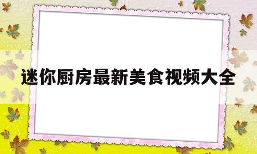 迷你厨房最新美食视频大全(迷你厨房最新美食视频大全集)