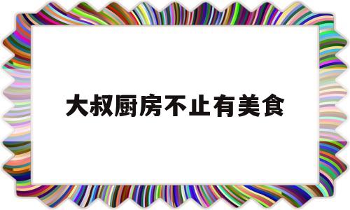 大叔厨房不止有美食(大叔进厨房是哪个电视)