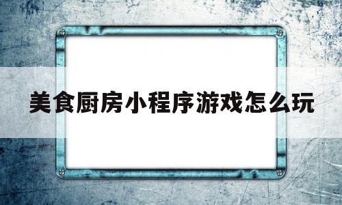 美食厨房小程序游戏怎么玩(美食厨房小程序游戏怎么玩视频)