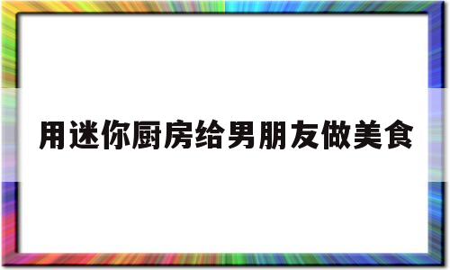 用迷你厨房给男朋友做美食(用迷你厨房给男朋友做美食视频)