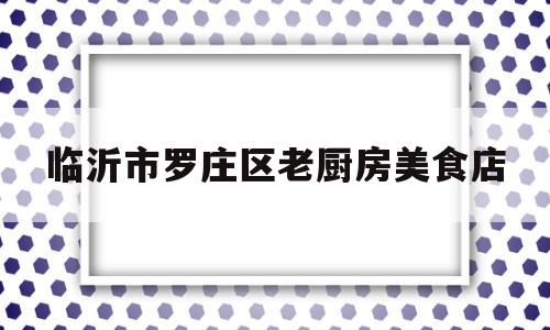 临沂市罗庄区老厨房美食店(临沂市罗庄区老厨房美食店地址)