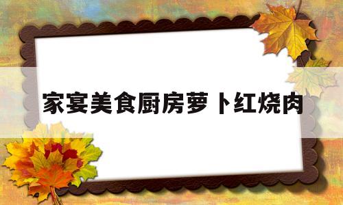 家宴美食厨房萝卜红烧肉(家宴美食厨房萝卜红烧肉的做法)