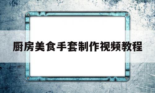 厨房美食手套制作视频教程(厨房美食手套制作视频教程全集)