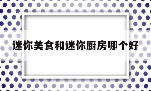 迷你美食和迷你厨房哪个好(迷你美食和迷你厨房哪个好玩)