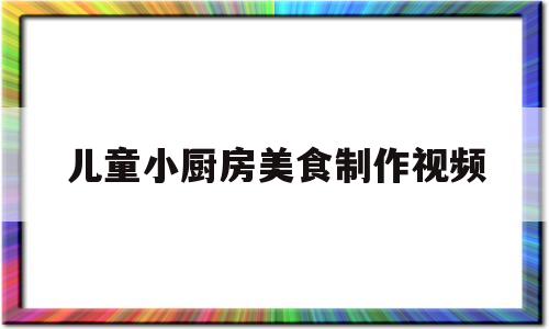 儿童小厨房美食制作视频的简单介绍