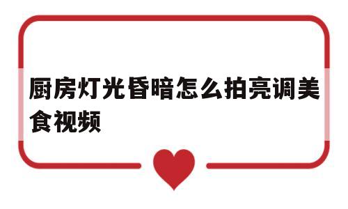 厨房灯光昏暗怎么拍亮调美食视频(厨房太暗光线不足,如何增强厨房光亮?)