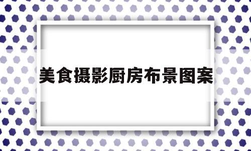 美食摄影厨房布景图案的简单介绍