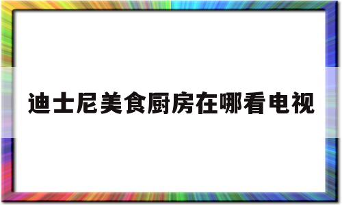 迪士尼美食厨房在哪看电视(迪士尼美食厨房在哪看电视剧)