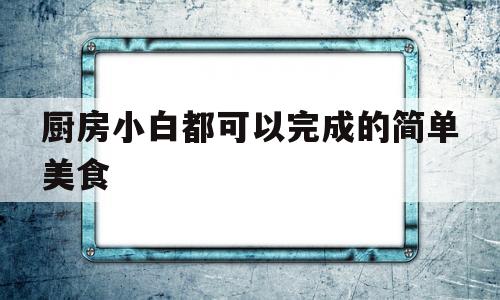 厨房小白都可以完成的简单美食(厨房小白都可以完成的简单美食有哪些)