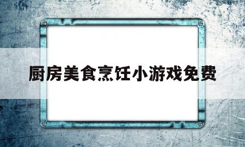 厨房美食烹饪小游戏免费(厨房美食烹饪小游戏免费版)