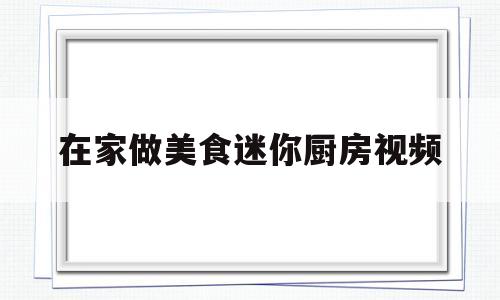 在家做美食迷你厨房视频(迷你厨房视频小小万制作美食)