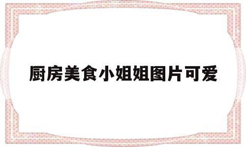 包含厨房美食小姐姐图片可爱的词条