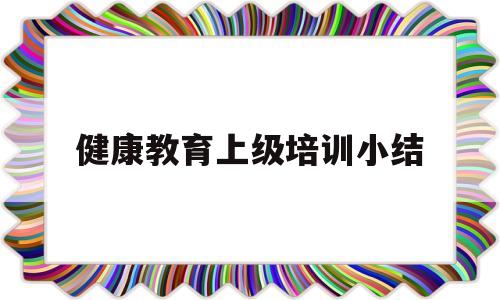 健康教育上级培训小结(健康教育上级培训小结范文)