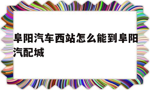 阜阳汽车西站怎么能到阜阳汽配城(阜阳汽车西站怎么能到阜阳汽配城站)