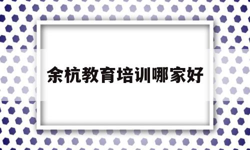 余杭教育培训哪家好(余杭教育培训哪家好一点)