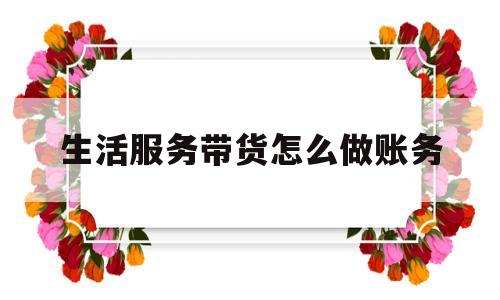 关于生活服务带货怎么做账务的信息