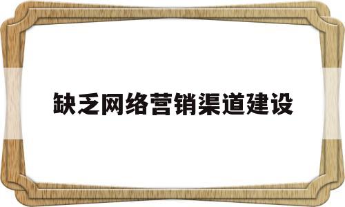 缺乏网络营销渠道建设(网络营销不可缺少的因素有哪些)