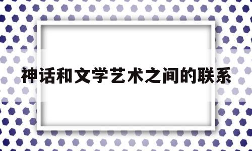 神话和文学艺术之间的联系(神话和文学艺术之间的联系和区别)