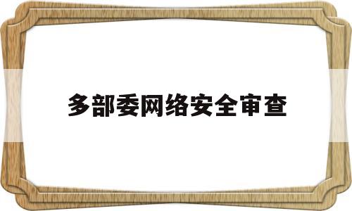 多部委网络安全审查(网络安全审查办法修订草案征求意见稿)