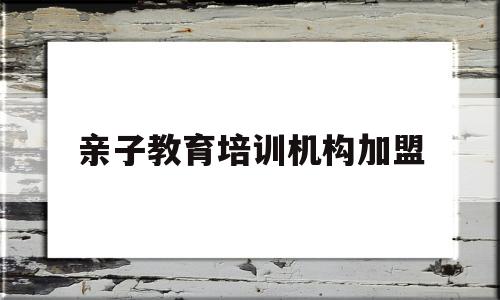 亲子教育培训机构加盟(亲子教育培训机构加盟费多少)