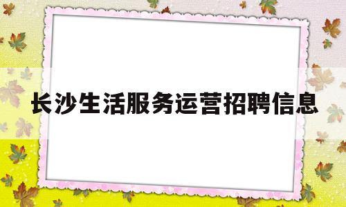 长沙生活服务运营招聘信息的简单介绍