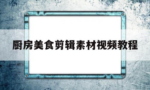 厨房美食剪辑素材视频教程(怎么用有限的素材去剪辑这个视频教程)