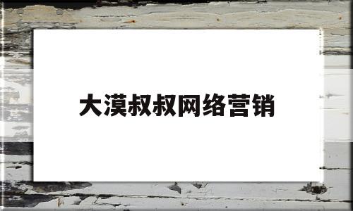 大漠叔叔网络营销(网上大漠叔叔是什么身份?)