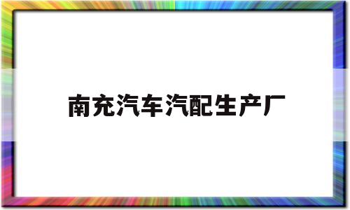 南充汽车汽配生产厂(南充汽车汽配生产厂家地址)