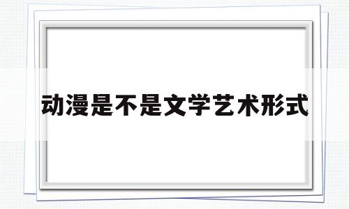 动漫是不是文学艺术形式(我喜爱的文学艺术形式400字)