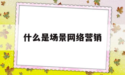 什么是场景网络营销(什么是场景网络营销模式)