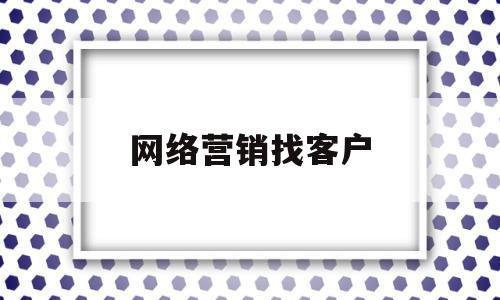 网络营销找客户(网络营销如何找客户)