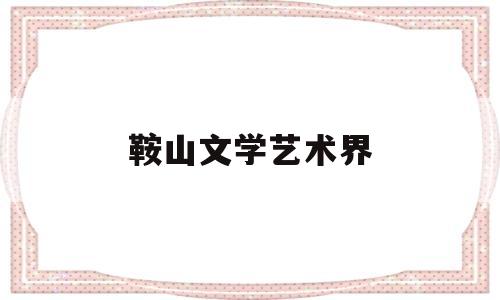 鞍山文学艺术界(鞍山文学艺术界协会会长)