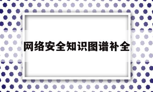 网络安全知识图谱补全(网络安全知识图谱补全内容)