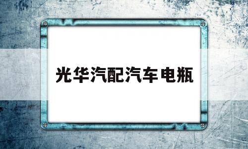 光华汽配汽车电瓶(光华汽配汽车电瓶价格)