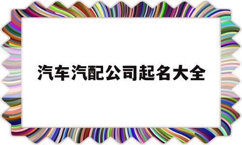 汽车汽配公司起名大全(汽车汽配公司起名大全四个字)