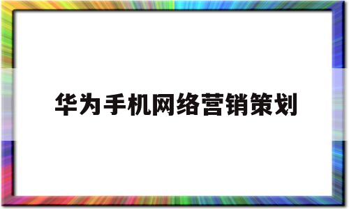 华为手机网络营销策划(华为手机网络营销策划方案论文)