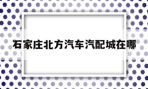 石家庄北方汽车汽配城在哪(石家庄北方汽车专修学校官网)